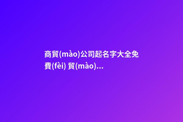 商貿(mào)公司起名字大全免費(fèi) 貿(mào)易公司起名參考大全